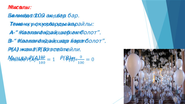   Мисалы: Бөлмөдө 100 ак шар бар.  Төмөнкү окуяларды карайлы:   А-“ Каалагандай шар ак болот”. В-“ Каалагандай шар кара болот”. Р(А) жана Р(В) эсептейли. Мында Р(А)=  Р(В)=   
