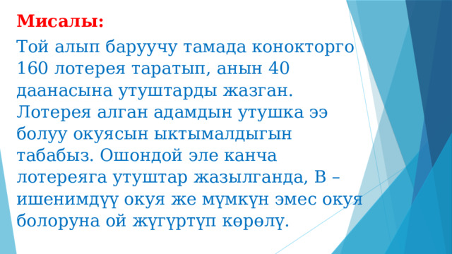 Мисалы: Той алып баруучу тамада конокторго 160 лотерея таратып, анын 40 даанасына утуштарды жазган. Лотерея алган адамдын утушка ээ болуу окуясын ыктымалдыгын табабыз. Ошондой эле канча лотереяга утуштар жазылганда, В – ишенимдүү окуя же мүмкүн эмес окуя болоруна ой жүгүртүп көрөлү. 