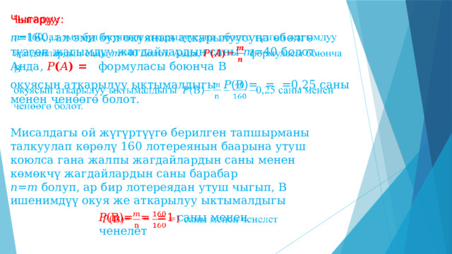 Чыгаруу:   𝑛 =160, ал эми бул окуянын аткарылуусуна өбөлгө түзгөн жагымдуу жагдайлардын саны 𝑚 =40 болот. Анда, 𝑃 ( 𝐴 ) = формуласы боюнча В окуясын аткарылуу ыктымалдыгы 𝑃 (В)=  = =0,25 саны менен ченөөгө болот. Мисалдагы ой жүгүртүүгө берилген тапшырманы талкуулап көрөлү 160 лотереянын баарына утуш коюлса гана жалпы жагдайлардын саны менен көмөкчү жагдайлардын саны барабар 𝑛 = 𝑚 болуп, ар бир лотереядан утуш чыгып, В ишенимдүү окуя же аткарылуу ыктымалдыгы 𝑃 (В)=  = =1 саны менен ченелет   