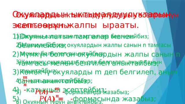 Окуялардын ыктымалдуулуктарын эсептөөнүн жалпы ырааты.   Окуяны латын тамгалар менен белгилейбиз; Мүмкүн болгон окуялардын жалпы санын n тамгасы менен белгилеп аныктайбыз; Көмөкчү окуяларды m деп белгилеп, анын санын аныктайбыз;  - катышын эсептейбиз;   𝑃 ( 𝐴 ) =  - формасында жазабыз;  Окуянын түрүн аныктайбыз. 
