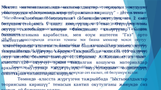 Мектеп математикасында ыктымалдыктар теориясын окутууну уюштурууда «Ыктымалдыктар теориясына киришүү” – деген тема 7 – класстын “Математика” сабагында окутулуп, ага 2 саат бөлүнгөн (теорияга 1 саат, көнүгүүлөргө 1 саат). Өтүлүүчү тема окутуу китебинде кеңири баяндалып, көнүгүүлөр менен бышыкталганына карабастан, мен өзүм иштеген “Газ” орто мектептин    класстарында аталган теманы эки башка ыкмалар менен окутуу тажрыйбасын жүргүзүп көрдүм.  Тажрыйбада класста (19 окуучу) окуу китеби боюнча (автору Н Ибраева, А Касымов) ал эми класста (20 окуучу) эркин тандалган кошумча материалдар аркылуу окутуулар жүргүзүлүп, окуучулардын өздөштүрүү сапаттарын салыштырып көрдүм.  Төмөндө -класста жүргүзгөн тажрыйбада “Ыктымалдыктар теориясына киришүү” темасын кантип окутулганы жөнүндө сөз кылып, ой бөлүшкүм келди: 