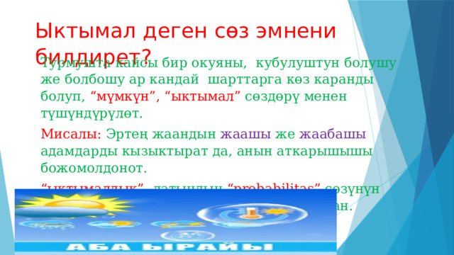 Ыктымал деген сөз эмнени билдирет? Турмушта кайсы бир окуяны, кубулуштун болушу же болбошу ар кандай шарттарга көз каранды болуп, “мүмкүн”, “ыктымал” сөздөрү менен түшүндүрүлөт. Мисалы: Эртең жаандын жаашы же жаабашы адамдарды кызыктырат да, анын аткарышышы божомолдонот. “ ыктымалдык” латындын “probabilitas” сөзүнүн 𝑝− тамгасы менен белгилөө кабыл алынган. 