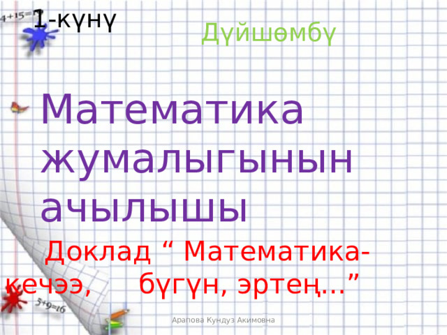 1-күнү Дүйшөмбү Математика жумалыгынын ачылышы   Доклад “ Математика-кечээ,   бүгүн, эртең...” Арапова Кундуз Акимовна 