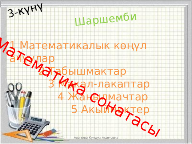 3-күнү Шаршемби Математика сонатасы 1 Математикалык көңүл ачуулар    2 Табышмактар     3 Макал-лакаптар      4 Жаңылмачтар        5 Акыйнектер Арапова Кундуз Акимовна 