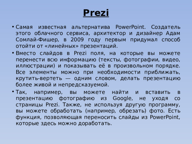 Prezi   Самая известная альтернатива PowerPoint. Создатель этого облачного сервиса, архитектор и дизайнер Адам Сомлай-Фишер, в 2009 году первым придумал способ отойти от «линейных» презентаций. Вместо слайдов в Prezi поля, на которые вы можете перенести всю информацию (тексты, фотографии, видео, иллюстрации) и показывать её в произвольном порядке. Все элементы можно при необходимости приближать, крутить-вертеть — одним словом, делать презентацию более живой и непредсказуемой. Так, например, вы можете найти и вставить в презентацию фотографию из Google, не уходя со страницы Prezi. Также, не используя другую программу, вы можете обработать (например, обрезать) фото. Есть функция, позволяющая переносить слайды из PowerPoint, которые здесь можно доработать. 