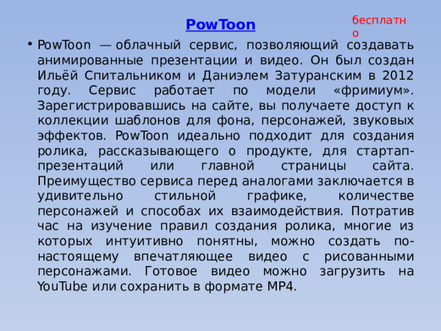 бесплатно PowToon    PowToon — облачный сервис, позволяющий создавать анимированные презентации и видео. Он был создан Ильёй Спитальником и Даниэлем Затуранским в 2012 году. Сервис работает по модели «фримиум». Зарегистрировавшись на сайте, вы получаете доступ к коллекции шаблонов для фона, персонажей, звуковых эффектов. PowToon идеально подходит для создания ролика, рассказывающего о продукте, для стартап-презентаций или главной страницы сайта. Преимущество сервиса перед аналогами заключается в удивительно стильной графике, количестве персонажей и способах их взаимодействия. Потратив час на изучение правил создания ролика, многие из которых интуитивно понятны, можно создать по-настоящему впечатляющее видео с рисованными персонажами. Готовое видео можно загрузить на YouTube или сохранить в формате MP4.     