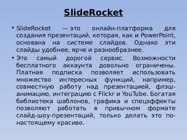 SlideRocket   SlideRocket — это онлайн-платформа для создания презентаций, которая, как и PowerPoint, основана на системе слайдов. Однако эти слайды удобнее, ярче и разнообразнее. Это самый дорогой сервис. Возможности бесплатного аккаунта довольно ограничены. Платная подписка позволяет использовать множество интересных функций, например, совместную работу над презентацией, флэш-анимацию, интеграцию с Flickr и YouTube. Богатая библиотека шаблонов, графика и спецэффекты позволяют работать в привычном формате слайд-шоу-презентаций, только делать это по-настоящему красиво.    