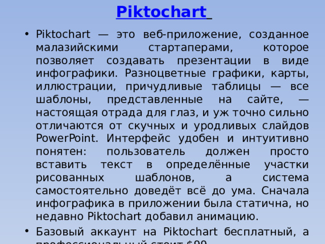 Piktochart     Piktochart — это веб-приложение, созданное малазийскими стартаперами, которое позволяет создавать презентации в виде инфографики. Разноцветные графики, карты, иллюстрации, причудливые таблицы — все шаблоны, представленные на сайте, — настоящая отрада для глаз, и уж точно сильно отличаются от скучных и уродливых слайдов PowerPoint. Интерфейс удобен и интуитивно понятен: пользователь должен просто вставить текст в определённые участки рисованных шаблонов, а система самостоятельно доведёт всё до ума. Сначала инфографика в приложении была статична, но недавно Piktochart добавил анимацию. Базовый аккаунт на Piktochart бесплатный, а профессиональный стоит $99.    