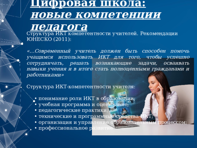 Цифровая школа:  новые компетенции педагога Структура ИКТ компетентности учителей. Рекомендации ЮНЕСКО (2011):  «…Современный учитель должен быть способен помочь учащимся использовать ИКТ для того, чтобы успешно сотрудничать, решать возникающие задачи, осваивать навыки учения и в итоге стать полноценными гражданами и работниками» Структура ИКТ-компетентности учителя: • понимание роли ИКТ в образовании; • учебная программа и оценивание; • педагогические практики; • технические и программные средства ИКТ; • организация и управление образовательным процессом; • профессиональное развитие 