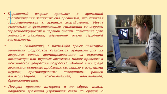 Переходный возраст приводит к временной дестабилизации за­щитных сил организма, что снижает сопротивляемость к вредным воздействиям. Могут отмечаться и функциональные отклонения со стороны сердечнососудистой и нервной систем: повышение арте­риального давления, нарушение ритма сердечной деятельности.  К сожалению, в настоящее время некоторые увлечения подро­стков становятся вредными для их возраста: долгое времяпровожде­ние за экранами компьютера или игровых автоматов может привести к психической депрессии подростка. Именно в их среде возникают основные проблемы, связанные с азартными играми, противоправным поведением, ранней алкоголизацией, токсикоманией, наркоманией, бродяжничеством. Потеряв прежние интересы и не обретя новых, подросток вре­менно утрачивает связи со средой, с окружающими его людьми и может ощущать себя очень одиноким. 