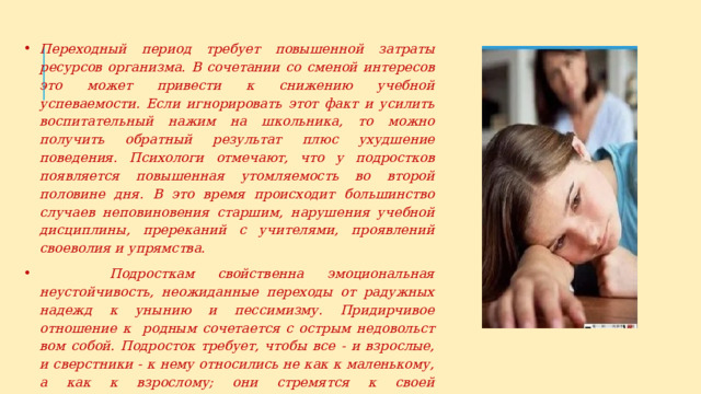 Переходный период требует повышенной затраты ресурсов организма. В сочетании со сменой интересов это может привести к снижению учебной успеваемости. Если игнорировать этот факт и усилить воспитательный нажим на школьника, то можно получить обратный результат плюс ухудшение поведения. Психологи отмечают, что у подростков появляется повышенная утомляемость во второй половине дня. В это время происходит большинство случаев непо­виновения старшим, нарушения учебной дисциплины, пререканий с учителями, проявлений своеволия и упрямства.  Подросткам свойственна эмоциональная неустойчивость, не­ожиданные переходы от радужных надежд к унынию и пессимизму. Придирчивое отношение к родным сочетается с острым недовольст­вом собой. Подросток требует, чтобы все - и взрослые, и сверстники - к нему относились не как к маленькому, а как к взрослому; они стремятся к своей независимости, праву поступать по-своему. 