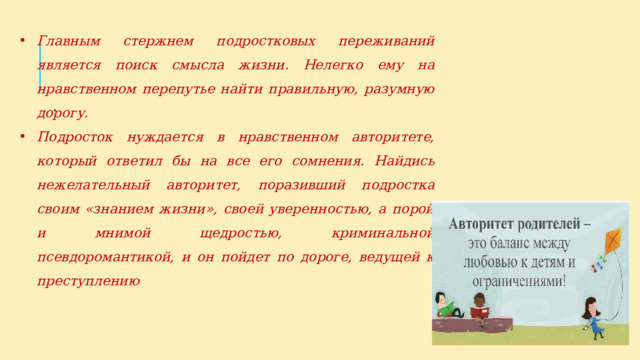 Главным стержнем подростковых переживаний является поиск смысла жизни. Нелегко ему на нравственном перепутье найти пра­вильную, разумную дорогу. Подросток нуждается в нравственном авторитете, который ответил бы на все его сомнения. Найдись неже­лательный авторитет, поразивший подростка своим «знанием жизни», своей уверенностью, а порой и мнимой щедростью, криминальной псевдоромантикой, и он пойдет по дороге, ведущей к преступле­нию . 