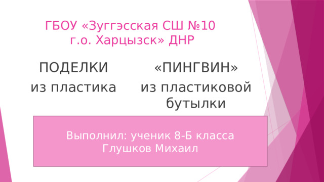 ГБОУ «Зуггэсская СШ №10  г.о. Харцызск» ДНР ПОДЕЛКИ «ПИНГВИН» из пластика из пластиковой бутылки Выполнил: ученик 8-Б класса Глушков Михаил 