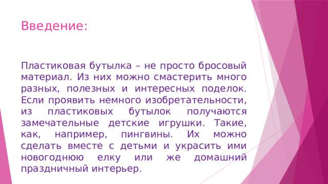 Введение: Пластиковая бутылка – не просто бросовый материал. Из них можно смастерить много разных, полезных и интересных поделок. Если проявить немного изобретательности, из пластиковых бутылок получаются замечательные детские игрушки. Такие, как, например, пингвины. Их можно сделать вместе с детьми и украсить ими новогоднюю елку или же домашний праздничный интерьер. 