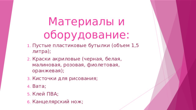 Материалы и оборудование: Пустые пластиковые бутылки (объем 1,5 литра); Краски акриловые (черная, белая, малиновая, розовая, фиолетовая, оранжевая); Кисточки для рисования; Вата; Клей ПВА; Канцелярский нож; 