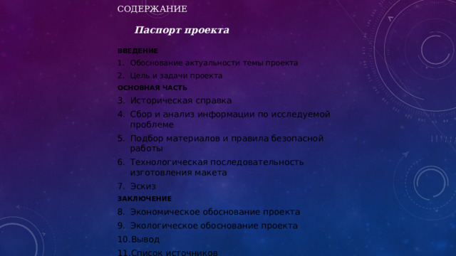 СОДЕРЖАНИЕ    Паспорт проекта   ВВЕДЕНИЕ Обоснование актуальности темы проекта Цель и задачи проекта ОСНОВНАЯ ЧАСТЬ Историческая справка Сбор и анализ информации по исследуемой проблеме Подбор материалов и правила безопасной работы Технологическая последовательность изготовления макета Эскиз ЗАКЛЮЧЕНИЕ Экономическое обоснование проекта Экологическое обоснование проекта Вывод Список источников 