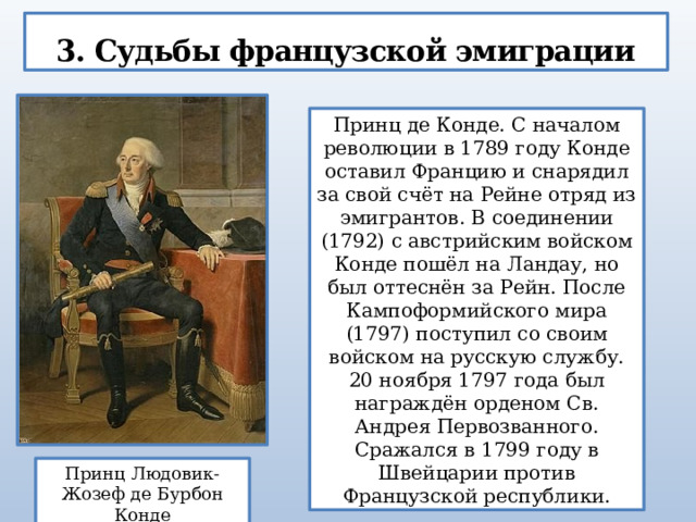 3. Судьбы французской эмиграции Принц де Конде. С началом революции в 1789 году Конде оставил Францию и снарядил за свой счёт на Рейне отряд из эмигрантов. В соединении (1792) с австрийским войском Конде пошёл на Ландау, но был оттеснён за Рейн. После Кампоформийского мира (1797) поступил со своим войском на русскую службу. 20 ноября 1797 года был награждён орденом Св. Андрея Первозванного. Сражался в 1799 году в Швейцарии против Французской республики. Принц Людовик-Жозеф де Бурбон Конде 