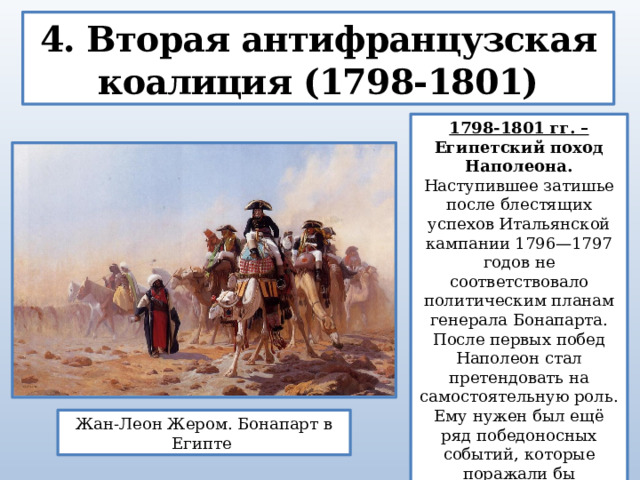 4. Вторая антифранцузская коалиция (1798-1801) 1798-1801 гг. – Египетский поход Наполеона. Наступившее затишье после блестящих успехов Итальянской кампании 1796—1797 годов не соответствовало политическим планам генерала Бонапарта. После первых побед Наполеон стал претендовать на самостоятельную роль. Ему нужен был ещё ряд победоносных событий, которые поражали бы воображение нации и сделали бы его любимым героем армии. Жан-Леон Жером. Бонапарт в Египте  