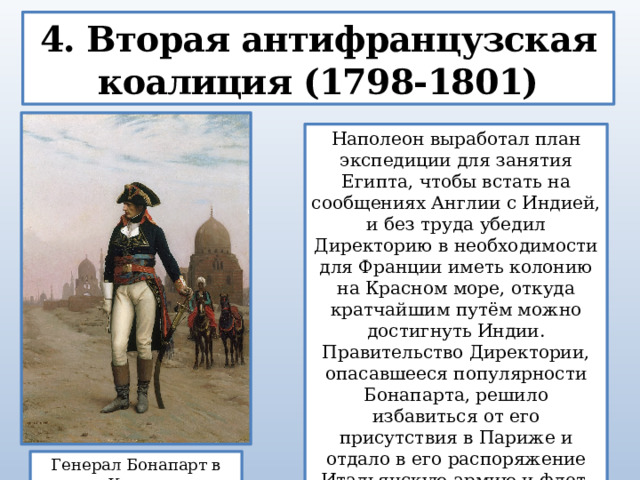 4. Вторая антифранцузская коалиция (1798-1801) Наполеон выработал план экспедиции для занятия Египта, чтобы встать на сообщениях Англии с Индией, и без труда убедил Директорию в необходимости для Франции иметь колонию на Красном море, откуда кратчайшим путём можно достигнуть Индии. Правительство Директории, опасавшееся популярности Бонапарта, решило избавиться от его присутствия в Париже и отдало в его распоряжение Итальянскую армию и флот. Генерал Бонапарт в Каире  