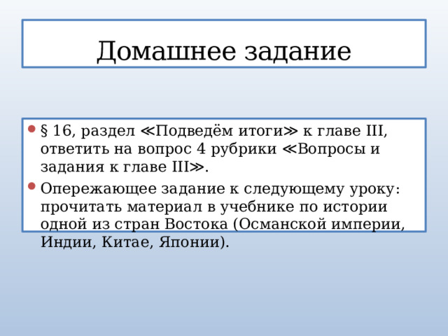 Домашнее задание § 16, раздел ≪Подведём итоги≫ к главе III, ответить на вопрос 4 рубрики ≪Вопросы и задания к главе III≫. Опережающее задание к следующему уроку: прочитать материал в учебнике по истории одной из стран Востока (Османской империи, Индии, Китае, Японии). 