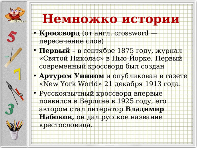 Немножко истории Кроссворд (от англ. сrossword — пересечение слов) Первый – в сентябре 1875 году, журнал «Святой Николас» в Нью-Йорке. Первый современный кроссворд был создан  Артуром Уинном  и опубликован в газете «New York World» 21 декабря 1913 года. Русскоязычный кроссворд впервые появился в Берлине в 1925 году, его автором стал литератор  Владимир Набоков, он дал русское название крестословица. 