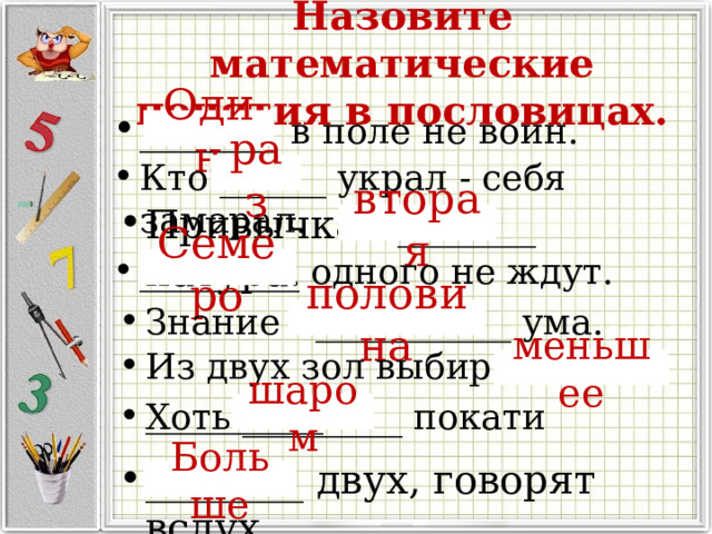 Назовите математические понятия в пословицах. _______ в поле не воин. Один Кто ______ украл - себя замарал. раз Привычка - _______ натура. вторая _________ одного не ждут. Семеро Знание - ___________ ума. половина Из двух зол выбирают _________ меньшее Хоть _________ покати шаром ________ двух, говорят вслух Больше 