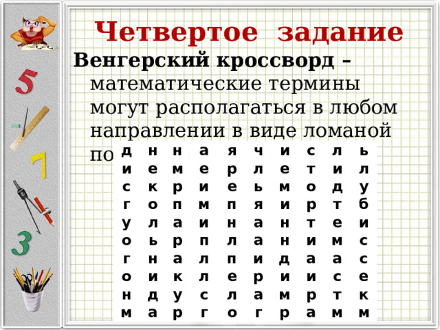 Четвертое задание Венгерский кроссворд – математические термины могут располагаться в любом направлении в виде ломаной под прямыми углами. д и н с н е м а г к р е у я о и р о п ч л г е ь а м л и н и р о п с е ь т п м л а н н я и о и л м л ь а к д и п д л а у н л а р е н и у р т т с л е д г и б р м а о а и и а и м с г с р с р т а е м к м 