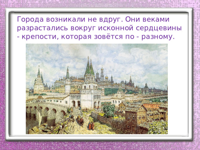 Города возникали не вдруг. Они веками разрастались вокруг исконной сердцевины - крепости, которая зовётся по - разному. 