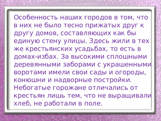 Особенность наших городов в том, что в них не было тесно прижатых друг к другу домов, составляющих как бы единую стену улицы. Здесь жили в тех же крестьянских усадьбах, то есть в домах-избах. За высокими сплошными деревянными заборами с украшенными воротами имели свои сады и огороды, конюшни и надворные постройки. Небогатые горожане отличались от крестьян лишь тем, что не выращивали хлеб, не работали в поле. 