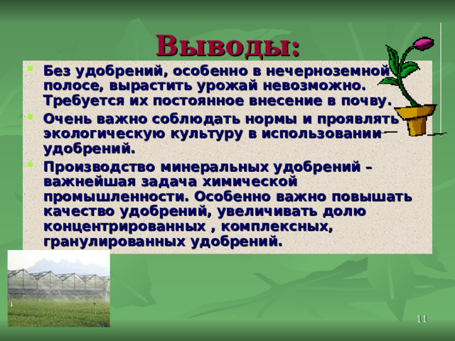 Выводы: Без удобрений, особенно в нечерноземной полосе, вырастить урожай невозможно. Требуется их постоянное внесение в почву. Очень важно соблюдать нормы и проявлять экологическую культуру в использовании удобрений. Производство минеральных удобрений – важнейшая задача химической промышленности. Особенно важно повышать качество удобрений, увеличивать долю концентрированных , комплексных, гранулированных удобрений.  