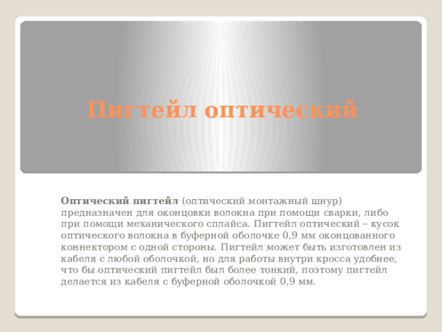 Пигтейл оптический Оптический пигтейл  (оптический монтажный шнур) предназначен для оконцовки волокна при помощи сварки, либо при помощи механического сплайса. Пигтейл оптический – кусок оптического волокна в буферной оболочке 0,9 мм оконцованного коннектором с одной стороны. Пигтейл может быть изготовлен из кабеля с любой оболочкой, но для работы внутри кросса удобнее, что бы оптический пигтейл был более тонкий, поэтому пигтейл делается из кабеля с буферной оболочкой 0,9 мм. 