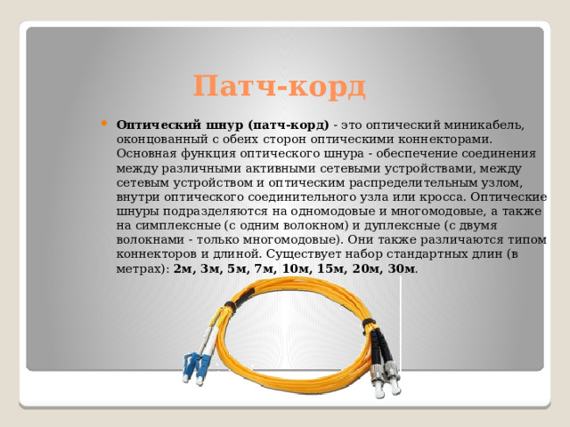 Патч-корд Оптический шнур (патч-корд)  - это оптический миникабель, оконцованный с обеих сторон оптическими коннекторами. Основная функция оптического шнура - обеспечение соединения между различными активными сетевыми устройствами, между сетевым устройством и оптическим распределительным узлом, внутри оптического соединительного узла или кросса. Оптические шнуры подразделяются на одномодовые и многомодовые, а также  на симплексные (с одним волокном) и дуплексные (с двумя волокнами - только многомодовые). Они также различаются типом коннекторов и длиной. Существует набор стандартных длин (в метрах):  2м, 3м, 5м, 7м, 10м, 15м, 20м, 30м .  