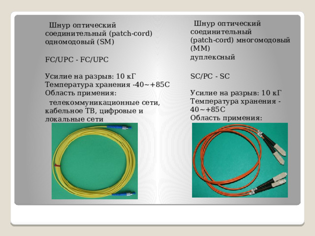  Шнур оптический соединительный   (patch-cord) многомодовый (МM)  дуплексный  Шнур оптический соединительный (patch-cord) одномодовый (SM)  SC/PC - SC   Усилие на разрыв: 10 кГ  Температура хранения -40~+85С  Область примения:  FC/UPC - FC/UPC   Усилие на разрыв: 10 кГ  Температура хранения -40~+85С  Область примения:  локальные сети    телекоммуникационные сети, кабельное ТВ, цифровые и локальные сети 