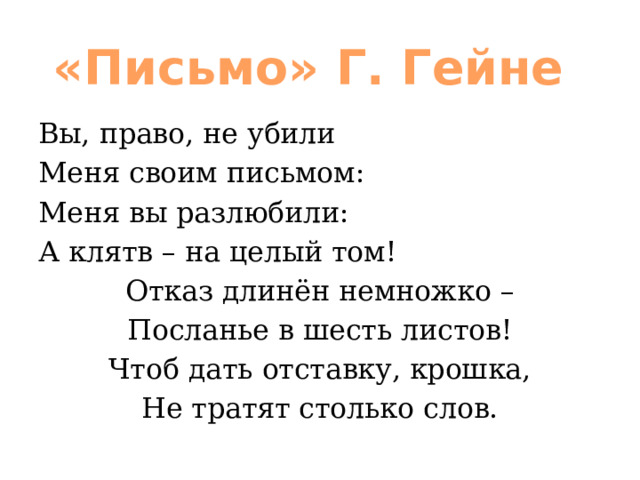 «Письмо» Г. Гейне Вы, право, не убили Меня своим письмом: Меня вы разлюбили: А клятв – на целый том! Отказ длинён немножко – Посланье в шесть листов! Чтоб дать отставку, крошка, Не тратят столько слов. 