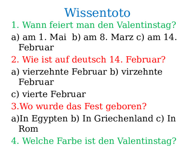Wissentoto 1. Wann feiert man den Valentinstag? a) am 1. Mai b) am 8. Marz c) am 14. Februar 2. Wie ist auf deutsch 14. Februar? a) vierzehnte Februar b) virzehnte Februar c) vierte Februar 3.Wo wurde das Fest geboren? a)In Egypten b) In Griechenland c) In Rom 4. Welche Farbe ist den Valentinstag? 