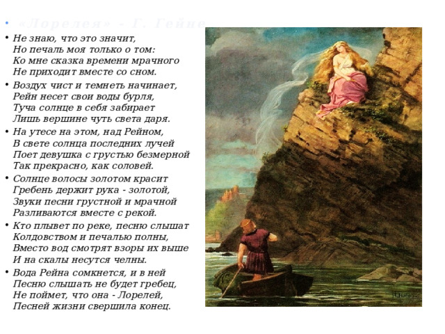 «Лорелея» - Генрих Гайне  «Лорелея» - Г. Гейне Не знаю, что это значит,  Но печаль моя только о том:  Ко мне сказка времени мрачного  Не приходит вместе со сном. Воздух чист и темнеть начинает,  Рейн несет свои воды бурля,  Туча солнце в себя забирает  Лишь вершине чуть света даря. На утесе на этом, над Рейном,  В свете солнца последних лучей  Поет девушка с грустью безмерной  Так прекрасно, как соловей. Солнце волосы золотом красит  Гребень держит рука - золотой,  Звуки песни грустной и мрачной  Разливаются вместе с рекой. Кто плывет по реке, песню слышат  Колдовством и печалью полны,  Вместо вод смотрят взоры их выше  И на скалы несутся челны. Вода Рейна сомкнется, и в ней  Песню слышать не будет гребец,  Не поймет, что она - Лорелей,  Песней жизни свершила конец.   
