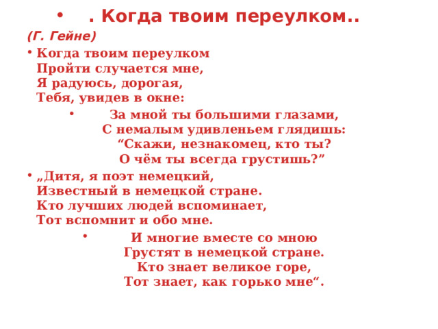  Когда твоим переулко . Когда твоим переулком.. (Г. Гейне) Когда твоим переулком  Пройти случается мне,  Я радуюсь, дорогая,  Тебя, увидев в окне:  За мной ты большими глазами,  С немалым удивленьем глядишь:  “Скажи, незнакомец, кто ты?  О чём ты всегда грустишь?”  „ Дитя, я поэт немецкий,  Известный в немецкой стране.  Кто лучших людей вспоминает,  Тот вспомнит и обо мне.  И многие вместе со мною  Грустят в немецкой стране.  Кто знает великое горе,  Тот знает, как горько мне“.  