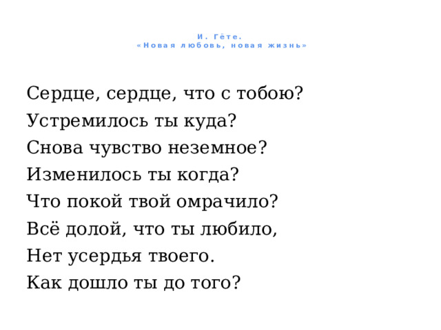   И. Гёте.  «Новая любовь, новая жизнь»     Сердце, сердце, что с тобою? Устремилось ты куда? Снова чувство неземное? Изменилось ты когда? Что покой твой омрачило? Всё долой, что ты любило, Нет усердья твоего. Как дошло ты до того? 