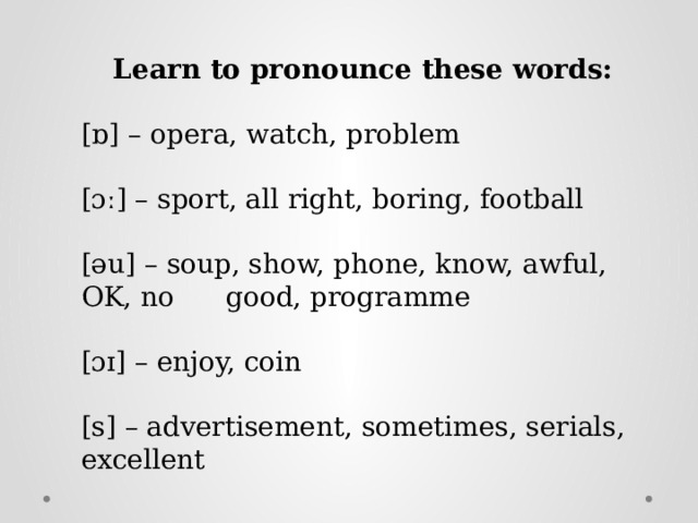 Learn to pronounce these words: [ɒ] – opera, watch, problem [ɔː] – sport, all right, boring, football [əu] – soup, show, phone, know, awful, OK, no good, programme [ɔɪ] – enjoy, coin [s] – advertisement, sometimes, serials, excellent 