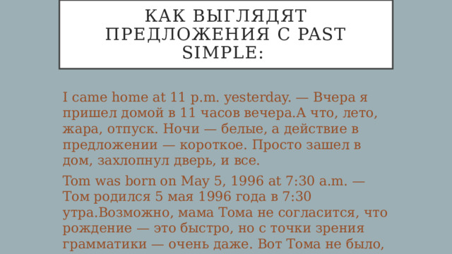 Как выглядят предложения с Past Simple: I came home at 11 p.m. yesterday. — Вчера я пришел домой в 11 часов вечера.А что, лето, жара, отпуск. Ночи — белые, а действие в предложении — короткое. Просто зашел в дом, захлопнул дверь, и все. Tom was born on May 5, 1996 at 7:30 a.m. — Том родился 5 мая 1996 года в 7:30 утра.Возможно, мама Тома не согласится, что рождение — это быстро, но с точки зрения грамматики — очень даже. Вот Тома не было, а вот он появился — в конкретную дату и в конкретное время. 