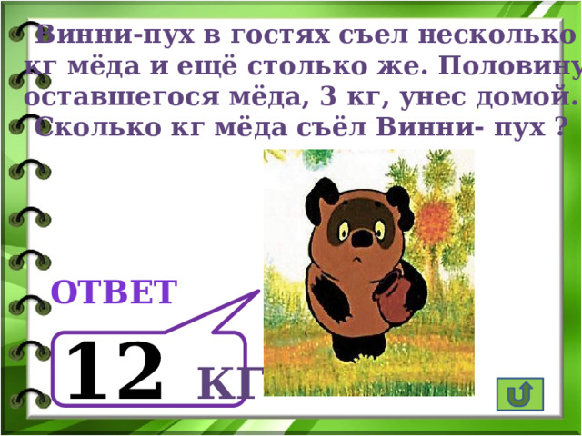 Винни-пух в гостях съел несколько  кг мёда и ещё столько же. Половину оставшегося мёда, 3 кг, унес домой. Сколько кг мёда съёл Винни- пух ? ответ  12  кг 