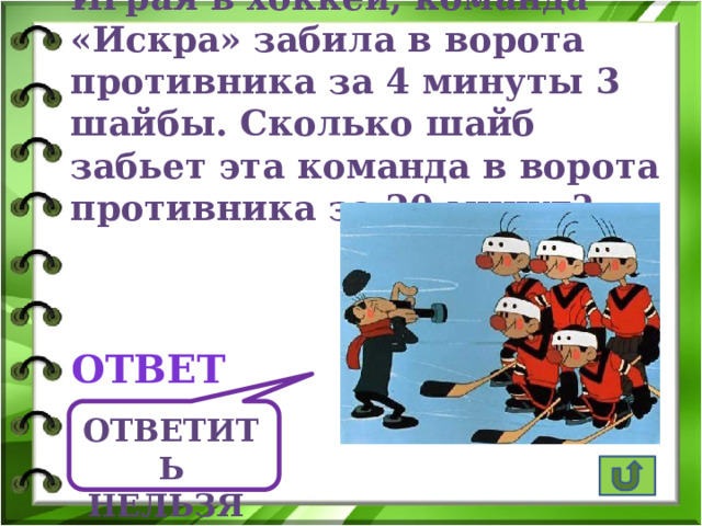 Играя в хоккей, команда «Искра» забила в ворота противника за 4 минуты 3 шайбы. Сколько шайб забьет эта команда в ворота противника за 20 минут? ответ Ответить нельзя  
