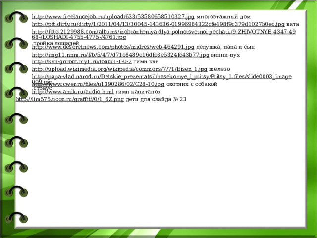 http://www.freelancejob.ru/upload/633/53580658510327.jpg  многоэтажный дом http://pit.dirty.ru/dirty/1/2011/04/13/30045-143636-01996984322cfe498f9c379d1027b0ec.jpg  вата http://foto.2129988.com/albums/izobrazheniya-dlya-polnotsvetnoi-pechati./9-ZHIVOTNYE-4347-4968-/LOSHADI-4755-4775-/4761.jpg  тройка лошадей http://www.deseretnews.com/photos/midres/web-464291.jpg  дедушка, папа и сын http://img11.nnm.ru/f/b/5/4/7/d71e8489e16dfe8e5324fc43b77.jpg  винни-пух http://kvn-gorodt.my1.ru/load/1-1-0-2  гимн квн http://upload.wikimedia.org/wikipedia/commons/7/71/Eisen_1.jpg  железо http://papa-vlad.narod.ru/Detskie_prezentatsii/nasekomye_i_ptitsy/Ptitsy_1.files/slide0003_image009.jpg  страус http://www.cwer.ru/files/u1390286/02/C28-10.jpg  охотник с собакой http://www.amik.ru/audio.html  гимн капитанов http://lim575.ucoz.ru/graffiti/0/1_6Z.png  дети для слайда № 23 