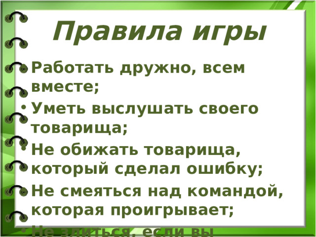 Правила игры Работать дружно, всем вместе; Уметь выслушать своего товарища; Не обижать товарища, который сделал ошибку; Не смеяться над командой, которая проигрывает; Не злиться, если вы проиграете.   