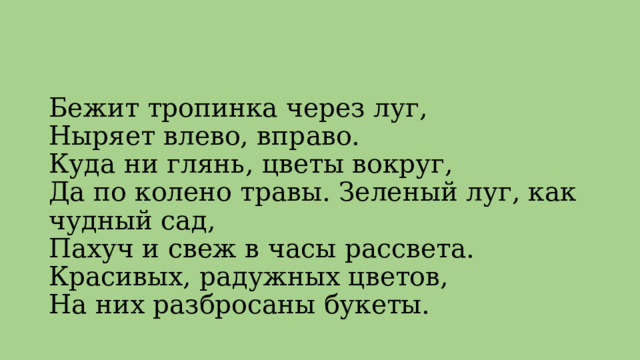 Бежит тропинка через луг,   Ныряет влево, вправо.  Куда ни глянь, цветы вокруг,  Да по колено травы. Зеленый луг, как чудный сад,  Пахуч и свеж в часы рассвета.  Красивых, радужных цветов,  На них разбросаны букеты.   