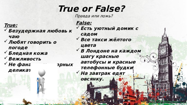 True or False?  Правда или ложь? False: Есть уютный домик с садом Все такси жёлтого цвета В Лондоне на каждом шагу красные автобусы и красные телефонные будки На завтрак едят овсянку. True: Безудержная любовь к чаю Любят говорить о погоде Бледная кожа Вежливость Не фанаты кулинарных деликатесов. 