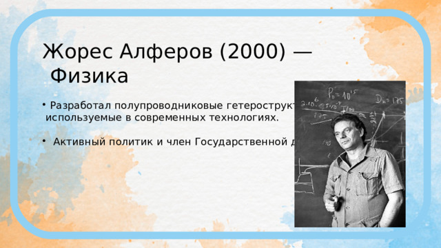 Жорес Алферов (2000) — Физика Разработал полупроводниковые гетероструктуры,  используемые в современных технологиях.  Активный политик и член Государственной думы. 