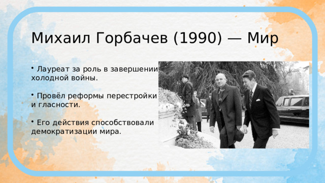Михаил Горбачев (1990) — Мир Лауреат за роль в завершении холодной войны. Провёл реформы перестройки и гласности. Его действия способствовали демократизации мира. 