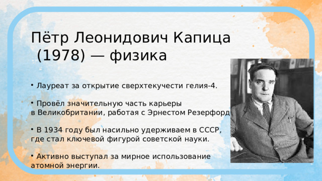 Пётр Леонидович Капица (1978) — физика Лауреат за открытие сверхтекучести гелия-4. Провёл значительную часть карьеры в Великобритании, работая с Эрнестом Резерфордом. В 1934 году был насильно удерживаем в СССР, где стал ключевой фигурой советской науки. Активно выступал за мирное использование атомной энергии. 