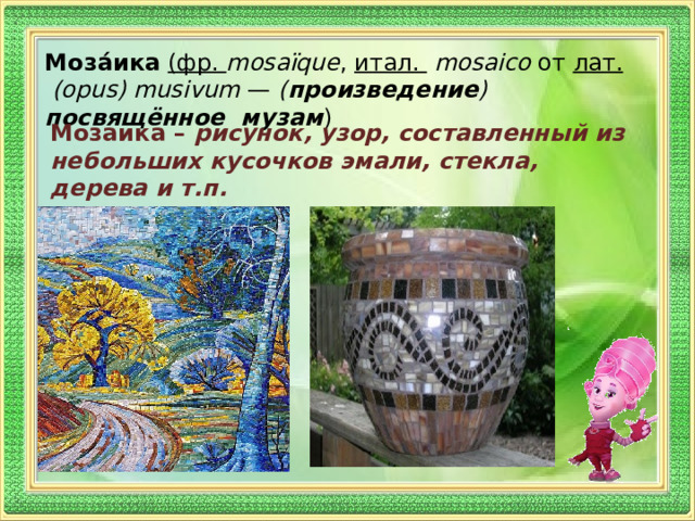 Моза́ика  (фр.  mosaïque , итал.   mosaico от лат.   (opus) musivum  — ( произведение ) посвящённое музам )  Мозаика – рисунок, узор, составленный из небольших кусочков эмали, стекла, дерева и т.п. 
